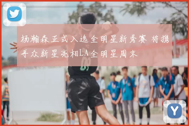 杨瀚森正式入选全明星新秀赛 将携手众新星亮相LA全明星周末