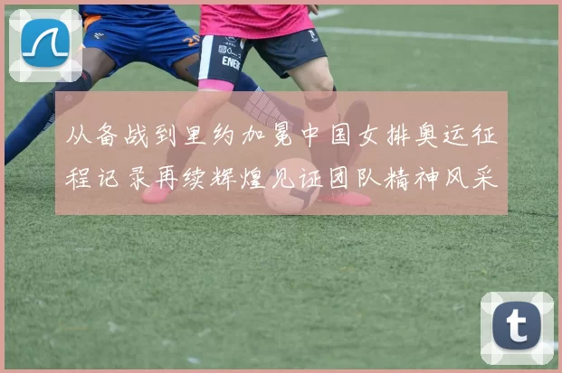 从备战到里约加冕中国女排奥运征程记录再续辉煌见证团队精神风采