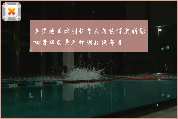 克罗地亚欧洲杯首发与伤停更新影响晋级前景及锋线轮换布置