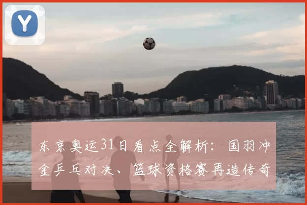 东京奥运31日看点全解析：国羽冲金乒乓对决、篮球资格赛再造传奇