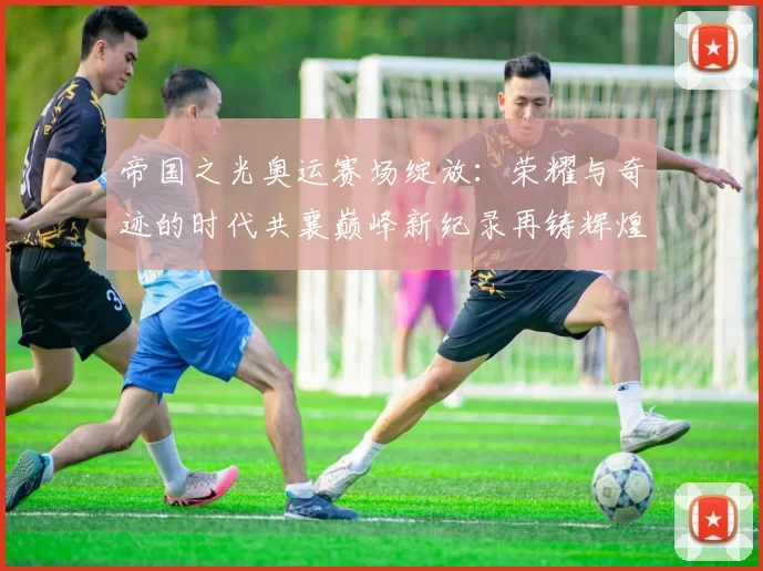 帝国之光奥运赛场绽放：荣耀与奇迹的时代共襄巅峰新纪录再铸辉煌