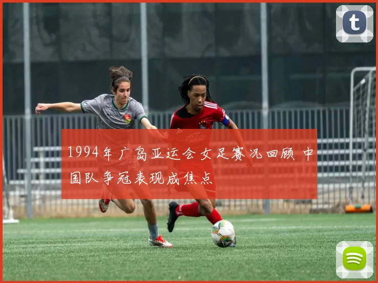 1994年广岛亚运会女足赛况回顾 中国队争冠表现成焦点