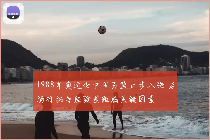 1988年奥运会中国男篮止步八强 后场对抗与经验差距成关键因素