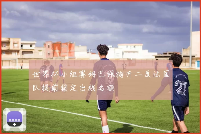 世界杯小组赛姆巴佩梅开二度法国队提前锁定出线名额